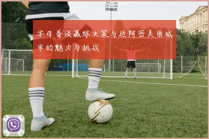 字母哥谈赢球决策与迈阿密美丽城市的魅力与挑战
