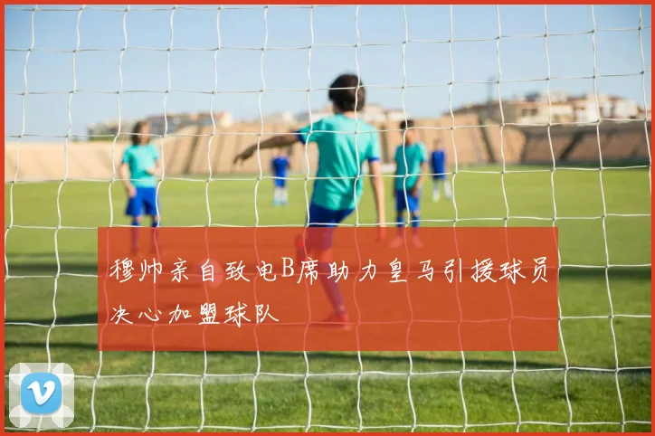 穆帅亲自致电B席助力皇马引援球员决心加盟球队