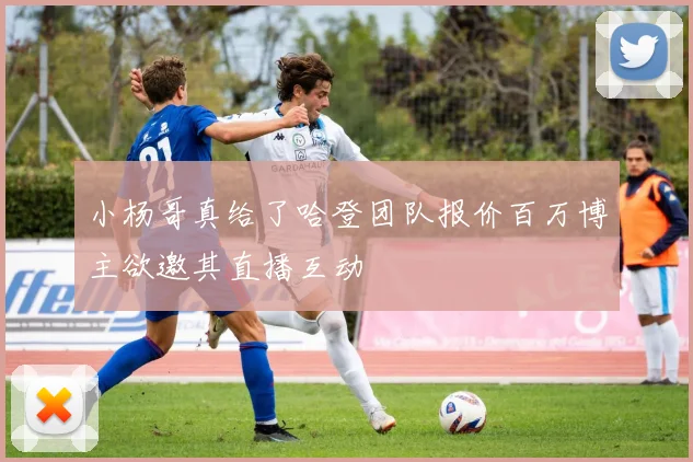 小杨哥真给了哈登团队报价百万博主欲邀其直播互动