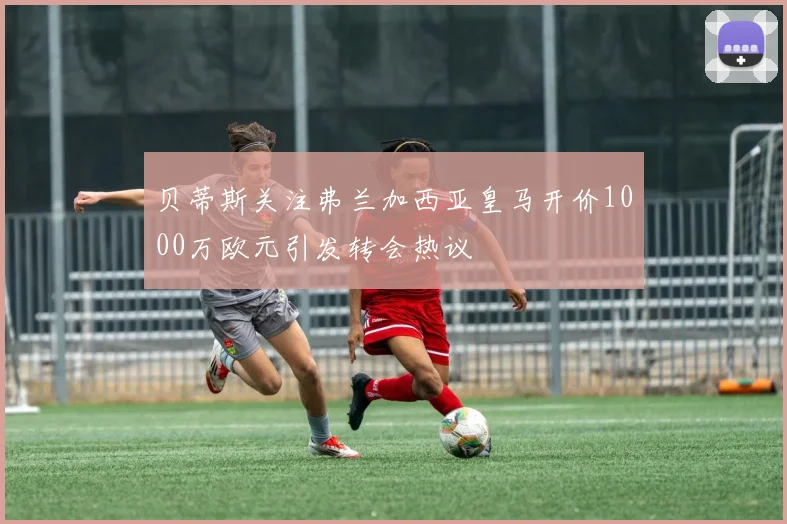 贝蒂斯关注弗兰加西亚皇马开价1000万欧元引发转会热议