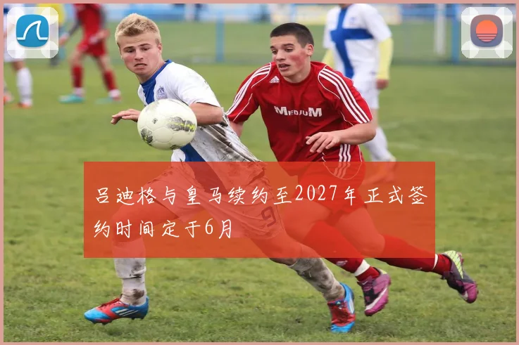 吕迪格与皇马续约至2027年正式签约时间定于6月