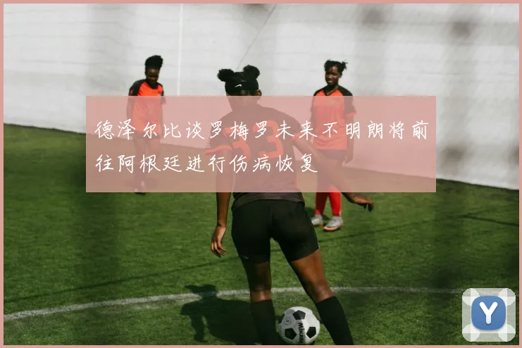 德泽尔比谈罗梅罗未来不明朗将前往阿根廷进行伤病恢复