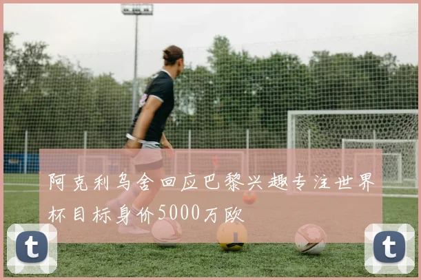 阿克利乌舍回应巴黎兴趣专注世界杯目标身价5000万欧