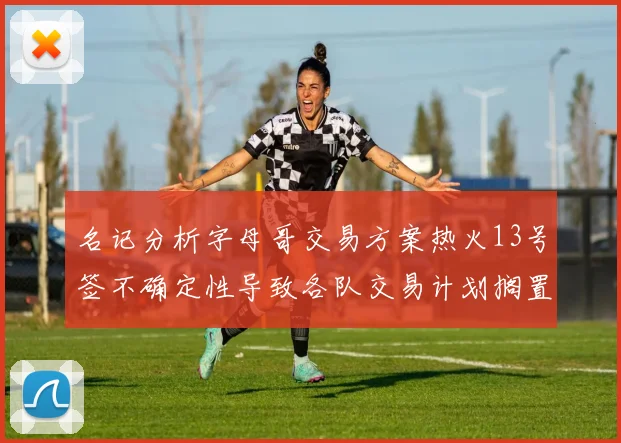 名记分析字母哥交易方案热火13号签不确定性导致各队交易计划搁置