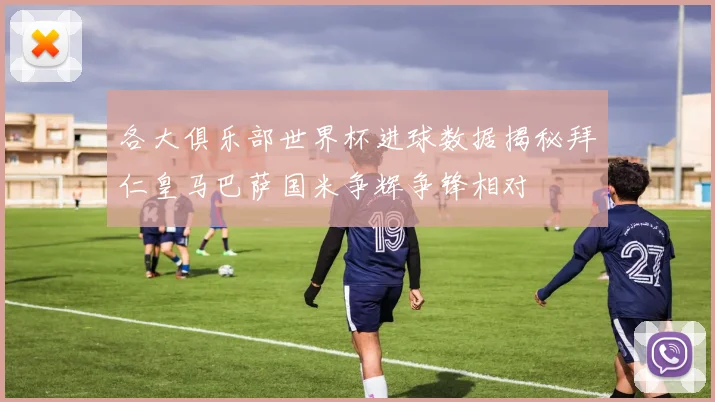 各大俱乐部世界杯进球数据揭秘拜仁皇马巴萨国米争辉争锋相对