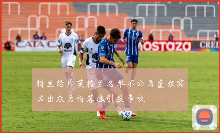 特里怒斥英格兰名单不公马奎尔实力出众为何落选引发争议