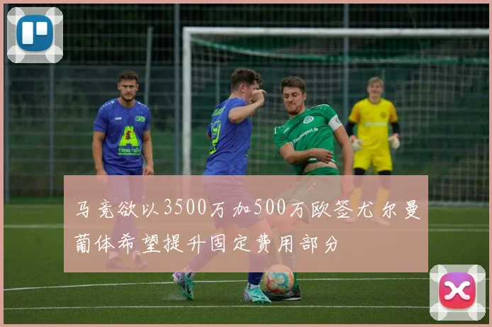 马竞欲以3500万加500万欧签尤尔曼葡体希望提升固定费用部分