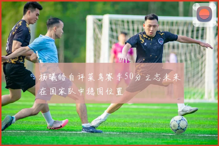 杨曦皓自评菜鸟赛季50分立志未来在国家队中稳固位置
