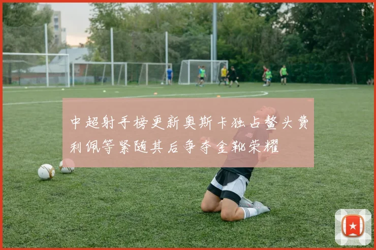 中超射手榜更新奥斯卡独占鳌头费利佩等紧随其后争夺金靴荣耀
