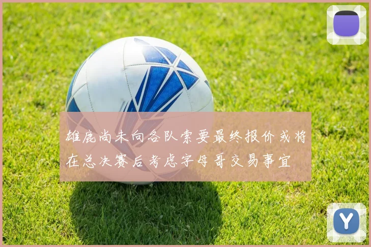 雄鹿尚未向各队索要最终报价或将在总决赛后考虑字母哥交易事宜