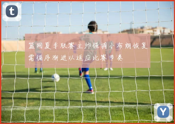 篮网夏季联赛主帅强调小布朗恢复需循序渐进以适应比赛节奏